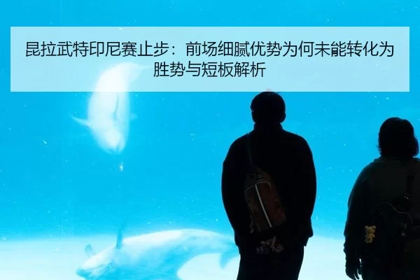 昆拉武特印尼赛止步：前场细腻优势为何未能转化为胜势与短板解析