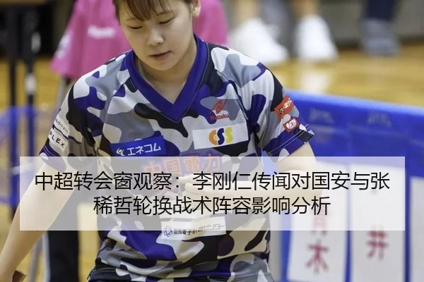 中超转会窗观察：李刚仁传闻对国安与张稀哲轮换战术阵容影响分析