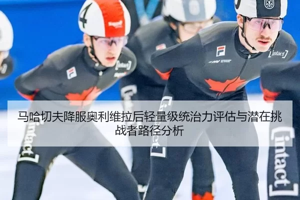 马哈切夫降服奥利维拉后轻量级统治力评估与潜在挑战者路径分析
