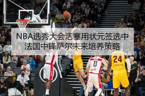 NBA选秀大会活塞用状元签选中法国中锋萨尔未来培养策略
